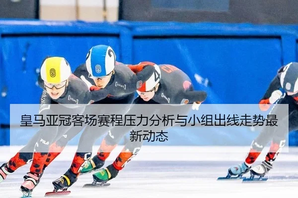 皇马亚冠客场赛程压力分析与小组出线走势最新动态